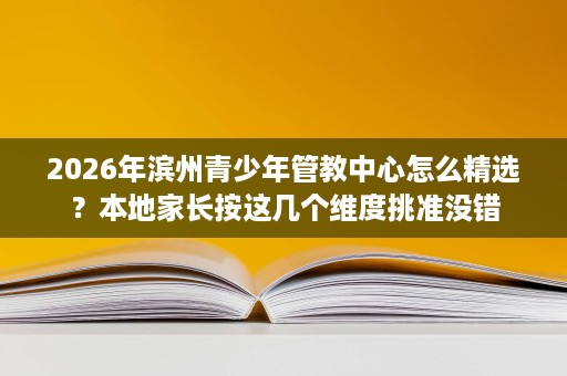 2026年滨州青少年管教中心怎么精选?本地家长按这几个维度挑准没错 2026年滨州青少年管教中心怎么精选?本地家长按这几个维度挑准没错