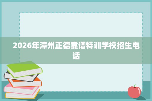 2026年漳州正德靠谱特训学校招生电话 2026年漳州正德靠谱特训学校招生电话