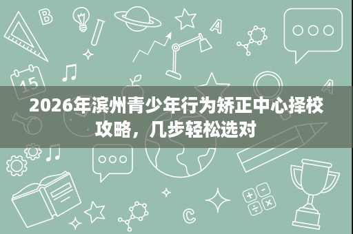 2026年滨州青少年行为矫正中心择校攻略，几步轻松选对