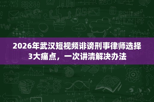 2026年武汉短视频诽谤刑事律师选择3大痛点，一次讲清解决办法