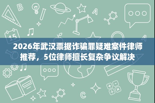 2026年武汉票据诈骗罪疑难案件律师推荐,5位律师擅长复杂争议解决 2026年武汉票据诈骗罪疑难案件律师推荐,5位律师擅长复杂争议解决