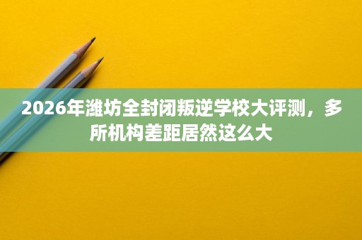 2026年潍坊全封闭叛逆学校大评测,多所机构差距居然这么大 2026年潍坊全封闭叛逆学校大评测,多所机构差距居然这么大