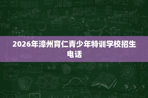 2026年漳州育仁青少年特训学校招生电话 2026年漳州育仁青少年特训学校招生电话
