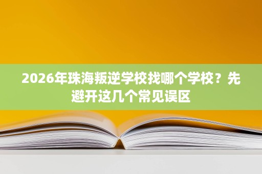 2026年珠海叛逆学校找哪个学校?先避开这几个常见误区 2026年珠海叛逆学校找哪个学校?先避开这几个常见误区