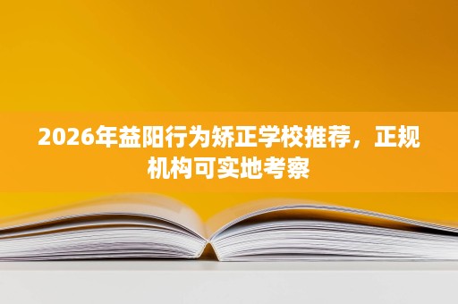 2026年益阳行为矫正学校推荐,正规机构可实地考察 2026年益阳行为矫正学校推荐,正规机构可实地考察