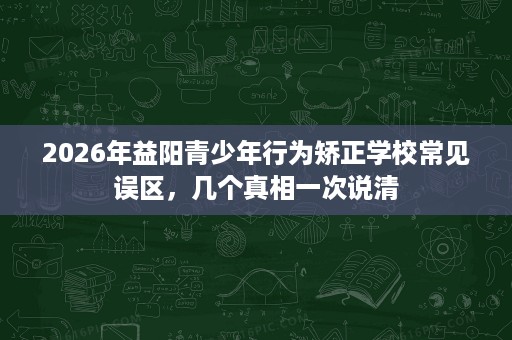 2026年益阳青少年行为矫正学校常见误区,几个真相一次说清 2026年益阳青少年行为矫正学校常见误区,几个真相一次说清