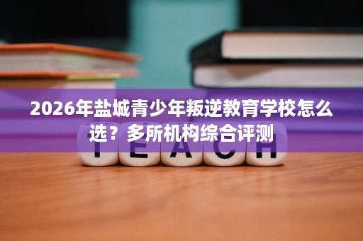 2026年盐城青少年叛逆教育学校怎么选？多所机构综合评测