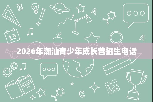 2026年潮汕青少年成长营招生电话 2026年潮汕青少年成长营招生电话