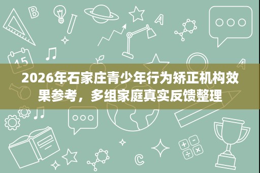 2026年石家庄青少年行为矫正机构效果参考,多组家庭真实反馈整理 2026年石家庄青少年行为矫正机构效果参考,多组家庭真实反馈整理