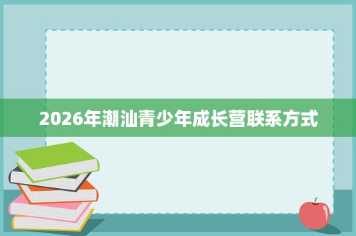 2026年潮汕青少年成长营联系方式 2026年潮汕青少年成长营联系方式