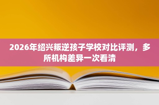 2026年绍兴叛逆孩子学校对比评测,多所机构差异一次看清 2026年绍兴叛逆孩子学校对比评测,多所机构差异一次看清