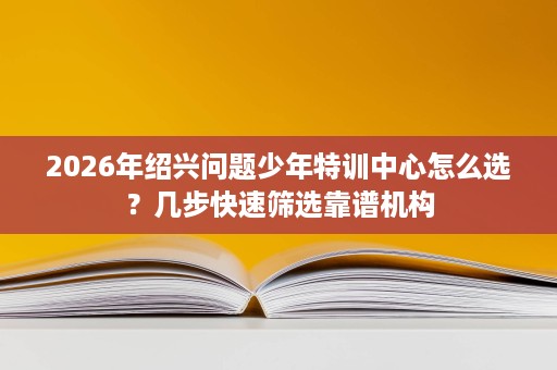 2026年绍兴问题少年特训中心怎么选?几步快速筛选靠谱机构 2026年绍兴问题少年特训中心怎么选?几步快速筛选靠谱机构