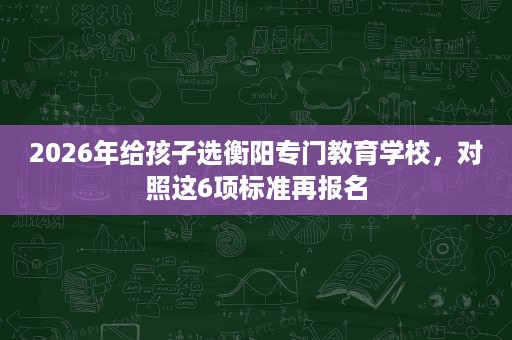 2026年给孩子选衡阳专门教育学校，对照这6项标准再报名