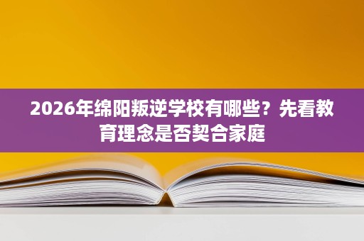 2026年绵阳叛逆学校有哪些?先看教育理念是否契合家庭 2026年绵阳叛逆学校有哪些?先看教育理念是否契合家庭