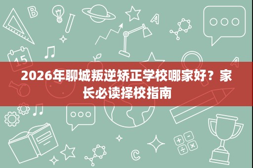 2026年聊城叛逆矫正学校哪家好？家长必读择校指南