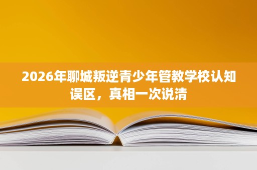 2026年聊城叛逆青少年管教学校认知误区,真相一次说清 2026年聊城叛逆青少年管教学校认知误区,真相一次说清