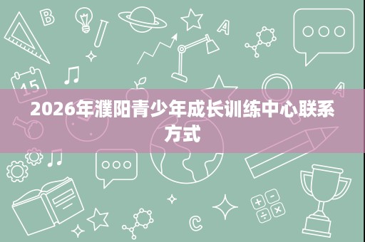 2026年濮阳青少年成长训练中心联系方式 2026年濮阳青少年成长训练中心联系方式