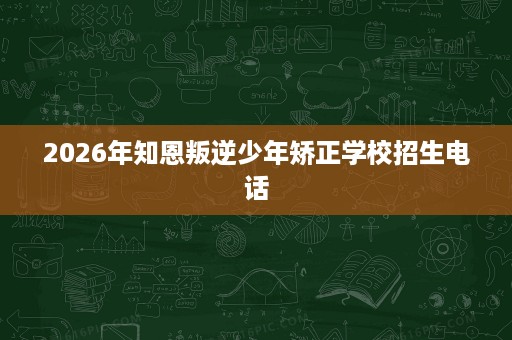 2026年知恩叛逆少年矫正学校招生电话 2026年知恩叛逆少年矫正学校招生电话