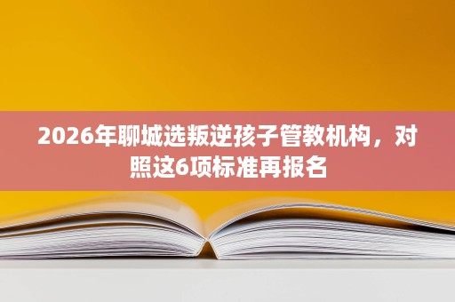 2026年聊城选叛逆孩子管教机构,对照这6项标准再报名 2026年聊城选叛逆孩子管教机构,对照这6项标准再报名