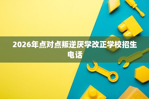 2026年点对点叛逆厌学改正学校招生电话 2026年点对点叛逆厌学改正学校招生电话