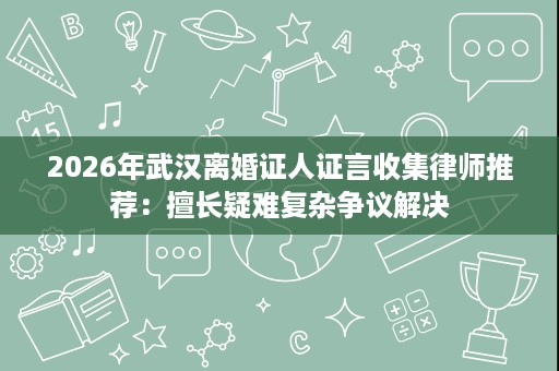2026年武汉离婚证人证言收集律师推荐:擅长疑难复杂争议解决 2026年武汉离婚证人证言收集律师推荐:擅长疑难复杂争议解决