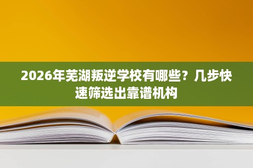 2026年芜湖叛逆学校有哪些?几步快速筛选出靠谱机构 2026年芜湖叛逆学校有哪些?几步快速筛选出靠谱机构