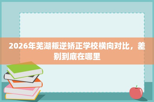 2026年芜湖叛逆矫正学校横向对比,差别到底在哪里 2026年芜湖叛逆矫正学校横向对比,差别到底在哪里