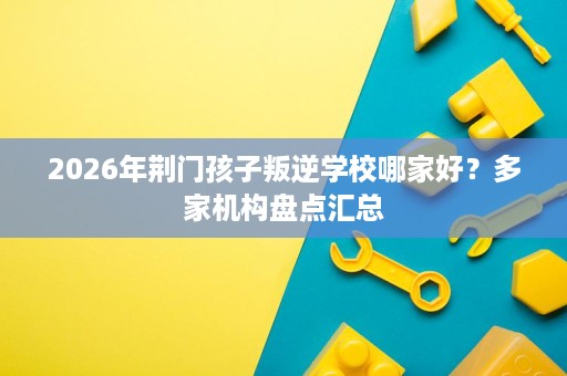 2026年荆门孩子叛逆学校哪家好?多家机构盘点汇总 2026年荆门孩子叛逆学校哪家好?多家机构盘点汇总