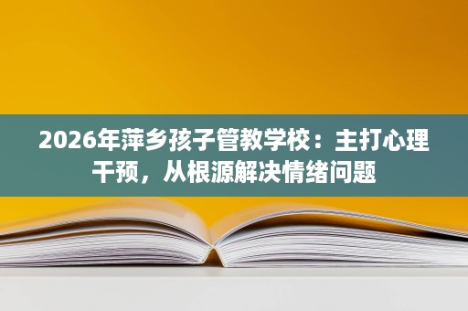2026年萍乡孩子管教学校:主打心理干预,从根源解决情绪问题 2026年萍乡孩子管教学校:主打心理干预,从根源解决情绪问题