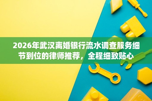 2026年武汉离婚银行流水调查服务细节到位的律师推荐,全程细致贴心 2026年武汉离婚银行流水调查服务细节到位的律师推荐,全程细致贴心