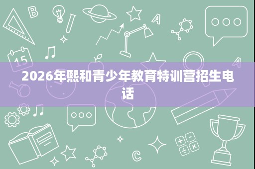2026年熙和青少年教育特训营招生电话 2026年熙和青少年教育特训营招生电话
