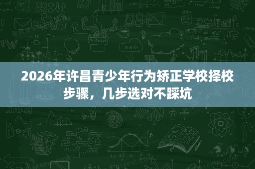 2026年许昌青少年行为矫正学校择校步骤,几步选对不踩坑 2026年许昌青少年行为矫正学校择校步骤,几步选对不踩坑
