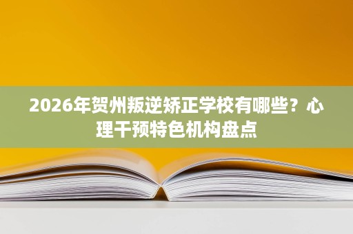 2026年贺州叛逆矫正学校有哪些？心理干预特色机构盘点