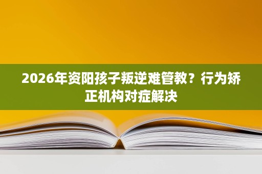 2026年资阳孩子叛逆难管教?行为矫正机构对症解决 2026年资阳孩子叛逆难管教?行为矫正机构对症解决