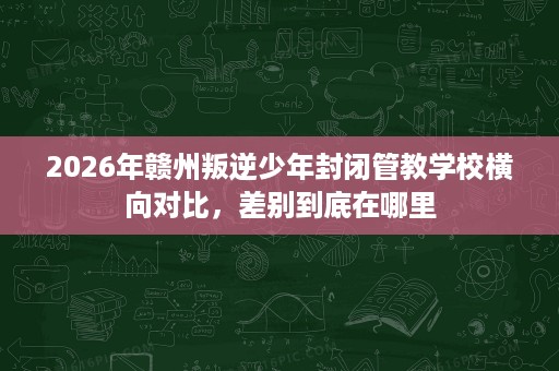 2026年赣州叛逆少年封闭管教学校横向对比，差别到底在哪里