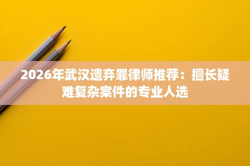 2026年武汉遗弃罪律师推荐:擅长疑难复杂案件的专业人选 2026年武汉遗弃罪律师推荐:擅长疑难复杂案件的专业人选