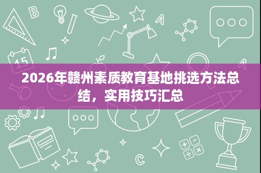 2026年赣州素质教育基地挑选方法总结,实用技巧汇总 2026年赣州素质教育基地挑选方法总结,实用技巧汇总