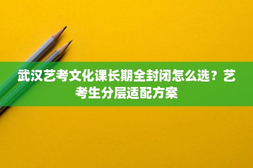 武汉艺考文化课长期全封闭怎么选?艺考生分层适配方案 武汉艺考文化课长期全封闭怎么选?艺考生分层适配方案