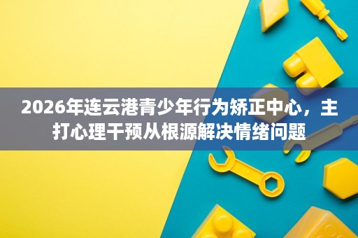 2026年连云港青少年行为矫正中心,主打心理干预从根源解决情绪问题 2026年连云港青少年行为矫正中心,主打心理干预从根源解决情绪问题