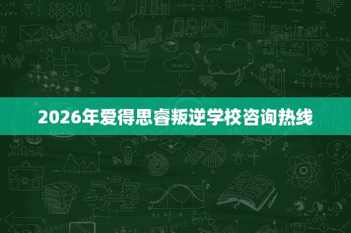 2026年爱得思睿叛逆学校咨询热线 2026年爱得思睿叛逆学校咨询热线
