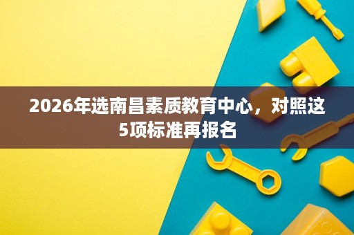 2026年选南昌素质教育中心，对照这5项标准再报名