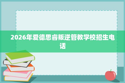 2026年爱德思睿叛逆管教学校招生电话 2026年爱德思睿叛逆管教学校招生电话
