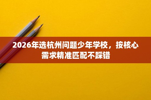 2026年选杭州问题少年学校,按核心需求精准匹配不踩错 2026年选杭州问题少年学校,按核心需求精准匹配不踩错