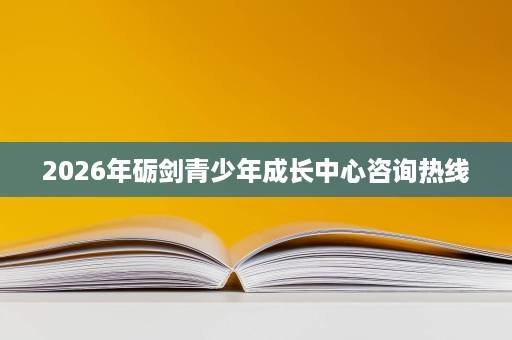 2026年砺剑青少年成长中心咨询热线 2026年砺剑青少年成长中心咨询热线