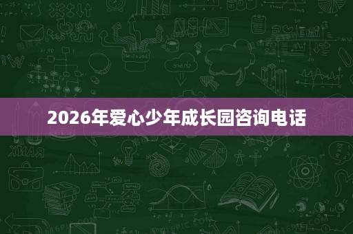 2026年爱心少年成长园咨询电话 2026年爱心少年成长园咨询电话