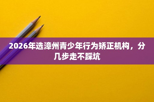 2026年选漳州青少年行为矫正机构,分几步走不踩坑 2026年选漳州青少年行为矫正机构,分几步走不踩坑