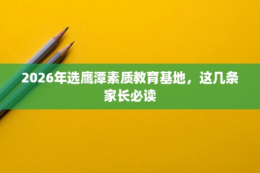 2026年选鹰潭素质教育基地,这几条家长必读 2026年选鹰潭素质教育基地,这几条家长必读