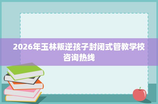 2026年玉林叛逆孩子封闭式管教学校咨询热线 2026年玉林叛逆孩子封闭式管教学校咨询热线