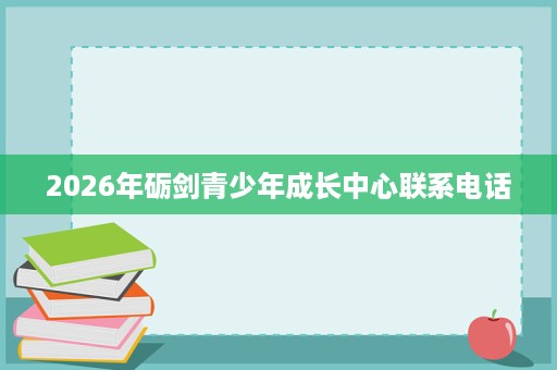 2026年砺剑青少年成长中心联系电话 2026年砺剑青少年成长中心联系电话