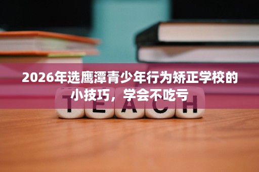 2026年选鹰潭青少年行为矫正学校的小技巧，学会不吃亏